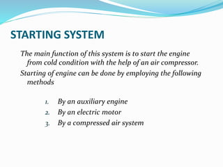 STARTING SYSTEM
The main function of this system is to start the engine
from cold condition with the help of an air compressor.
Starting of engine can be done by employing the following
methods
1. By an auxiliary engine
2. By an electric motor
3. By a compressed air system
 