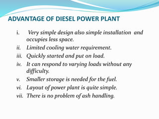 ADVANTAGE OF DIESEL POWER PLANT
i. Very simple design also simple installation and
occupies less space.
ii. Limited cooling water requirement.
iii. Quickly started and put on load.
iv. It can respond to varying loads without any
difficulty.
v. Smaller storage is needed for the fuel.
vi. Layout of power plant is quite simple.
vii. There is no problem of ash handling.
 
