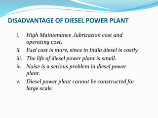 DISADVANTAGE OF DIESEL POWER PLANT
i. High Maintenance ,lubrication cost and
operating cost.
ii. Fuel cost is more, since in India diesel is costly.
iii. The life of diesel power plant is small.
iv. Noise is a serious problem in diesel power
plant.
v. Diesel power plant cannot be constructed for
large scale.
 