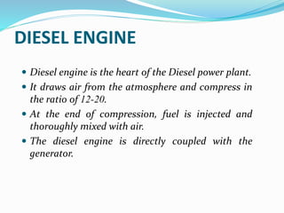 DIESEL ENGINE
 Diesel engine is the heart of the Diesel power plant.
 It draws air from the atmosphere and compress in
the ratio of 12-20.
 At the end of compression, fuel is injected and
thoroughly mixed with air.
 The diesel engine is directly coupled with the
generator.
 