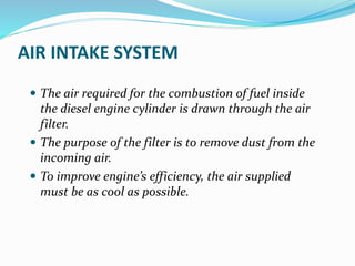 AIR INTAKE SYSTEM
 The air required for the combustion of fuel inside
the diesel engine cylinder is drawn through the air
filter.
 The purpose of the filter is to remove dust from the
incoming air.
 To improve engine’s efficiency, the air supplied
must be as cool as possible.
 