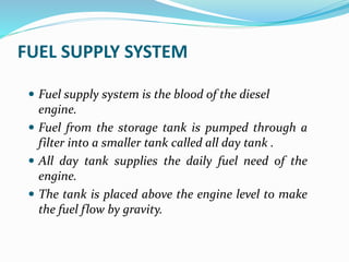 FUEL SUPPLY SYSTEM
 Fuel supply system is the blood of the diesel
engine.
 Fuel from the storage tank is pumped through a
filter into a smaller tank called all day tank .
 All day tank supplies the daily fuel need of the
engine.
 The tank is placed above the engine level to make
the fuel flow by gravity.
 