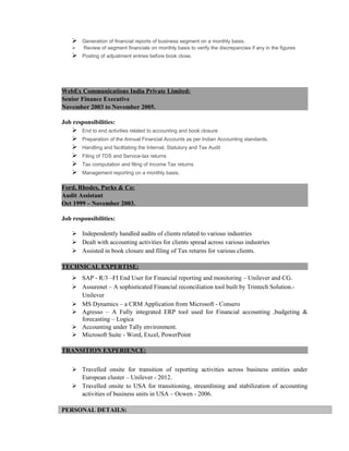 Generation of financial reports of business segment on a monthly basis.
 Review of segment financials on monthly basis to verify the discrepancies if any in the figures
 Posting of adjustment entries before book close.
WebEx Communications India Private Limited:
Senior Finance Executive
November 2003 to November 2005.
Job responsibilities:
 End to end activities related to accounting and book closure
 Preparation of the Annual Financial Accounts as per Indian Accounting standards.
 Handling and facilitating the Internal, Statutory and Tax Audit
 Filing of TDS and Service-tax returns
 Tax computation and filing of Income Tax returns
 Management reporting on a monthly basis.
Ford, Rhodes, Parks & Co:
Audit Assistant
Oct 1999 – November 2003.
Job responsibilities:
 Independently handled audits of clients related to various industries
 Dealt with accounting activities for clients spread across various industries
 Assisted in book closure and filing of Tax returns for various clients.
TECHNICAL EXPERTISE:
 SAP - R/3 –FI End User for Financial reporting and monitoring – Unilever and CG.
 Assurenet – A sophisticated Financial reconciliation tool built by Trintech Solution.-
Unilever
 MS Dynamics – a CRM Application from Microsoft - Consero
 Agresso – A Fully integrated ERP tool used for Financial accounting ,budgeting &
forecasting – Logica
 Accounting under Tally environment.
 Microsoft Suite - Word, Excel, PowerPoint
TRANSITION EXPERIENCE:
 Travelled onsite for transition of reporting activities across business entities under
European cluster – Unilever - 2012.
 Travelled onsite to USA for transitioning, streamlining and stabilization of accounting
activities of business units in USA – Ocwen - 2006.
PERSONAL DETAILS:
 