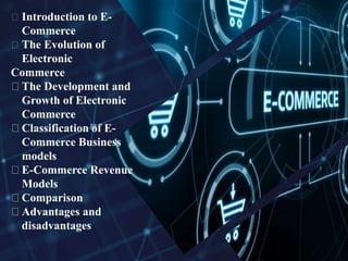 Introduction to E-
Commerce
The Evolution of
Electronic
Commerce
The Development and
Growth of Electronic
Commerce
Classification of E-
Commerce Business
models
E-Commerce Revenue
Models
Comparison
Advantages and
disadvantages
 