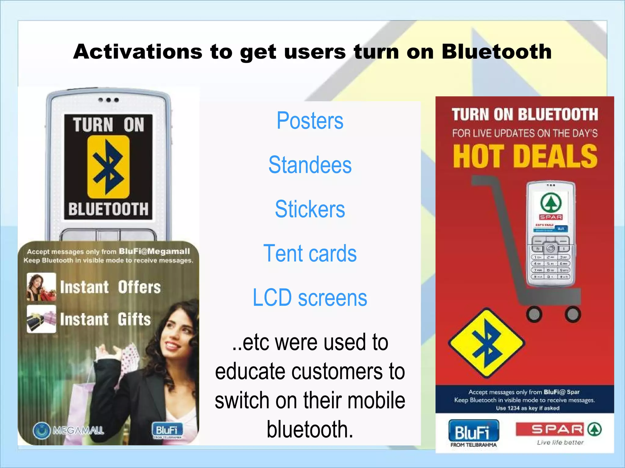 Activations to get users turn on Bluetooth


                   Posters
                  Standees
                  Stickers
                 Tent cards
                LCD screens
              ..etc were used to
            educate customers to
            switch on their mobile
                   bluetooth.
 