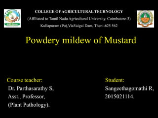 COLLEGE OF AGRICULTURAL TECHNOLOGY
(Affiliated to Tamil Nadu Agricultural University, Coimbatore-3)
Kullapuram (Po),ViaVaigai Dam, Theni-625 562
Powdery mildew of Mustard
Course teacher: Student:
Dr. Parthasarathy S, Sangeethagomathi R,
Asst., Professor, 2015021114.
(Plant Pathology).
 