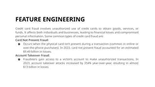 FEATURE ENGINEERING
Credit card fraud involves unauthorized use of credit cards to obtain goods, services, or
funds. It affects both individuals and businesses, leading to financial losses and compromised
personal information. Some common types of credit card fraud are:
Card Not Present Fraud:
● Occurs when the physical card isn’t present during a transaction (common in online or
over-the-phone purchases). In 2023, card not present fraud accounted for an estimated
$9.49 billion in losses.
Account Takeover Fraud:
● Fraudsters gain access to a victim’s account to make unauthorized transactions. In
2023, account takeover attacks increased by 354% year-over-year, resulting in almost
$13 billion in losses
 