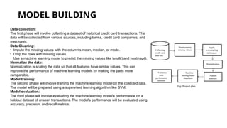 MODEL BUILDING
Data collection:
The first phase will involve collecting a dataset of historical credit card transactions. The
data will be collected from various sources, including banks, credit card companies, and
merchants.
Data Cleaning:
• Impute the missing values with the column's mean, median, or mode.
• Drop the rows with missing values.
• Use a machine learning model to predict the missing values like isnull() and heatmap().
Normalize the data:
Normalization is scaling the data so that all features have similar values. This can
improve the performance of machine learning models by making the parts more
comparable.
Model training:
The second phase will involve training the machine learning model on the collected data.
The model will be prepared using a supervised learning algorithm like SVM.
Model evaluation:
The third phase will involve evaluating the machine learning model's performance on a
holdout dataset of unseen transactions. The model's performance will be evaluated using
accuracy, precision, and recall metrics.
 