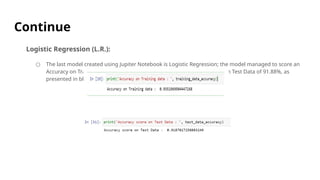 Continue
Logistic Regression (L.R.):
○ The last model created using Jupiter Notebook is Logistic Regression; the model managed to score an
Accuracy on Training data of 93.51% , while it scored an Accuracy score on Test Data of 91.88%, as
presented in blew Figure.
 