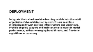 DEPLOYMENT
Integrate the trained machine learning models into the retail
organization’s fraud detection system. Ensure seamless
interoperability with existing infrastructure and workflows.
Provide ongoing support and maintenance to monitor model
performance, address emerging fraud threats, and fine-tune
algorithms as necessary
 