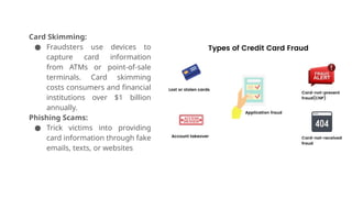 Card Skimming:
● Fraudsters use devices to
capture card information
from ATMs or point-of-sale
terminals. Card skimming
costs consumers and financial
institutions over $1 billion
annually.
Phishing Scams:
● Trick victims into providing
card information through fake
emails, texts, or websites
 
