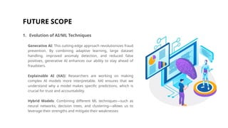 FUTURE SCOPE
1. Evolution of AI/ML Techniques
Generative AI: This cutting-edge approach revolutionizes fraud
prevention. By combining adaptive learning, large dataset
handling, improved anomaly detection, and reduced false
positives, generative AI enhances our ability to stay ahead of
fraudsters.
Explainable AI (XAI): Researchers are working on making
complex AI models more interpretable. XAI ensures that we
understand why a model makes specific predictions, which is
crucial for trust and accountability.
Hybrid Models: Combining different ML techniques—such as
neural networks, decision trees, and clustering—allows us to
leverage their strengths and mitigate their weaknesses
 
