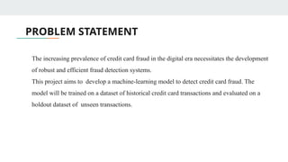 PROBLEM STATEMENT
The increasing prevalence of credit card fraud in the digital era necessitates the development
of robust and efficient fraud detection systems.
This project aims to develop a machine-learning model to detect credit card fraud. The
model will be trained on a dataset of historical credit card transactions and evaluated on a
holdout dataset of unseen transactions.
 