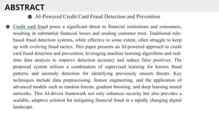 ABSTRACT
● AI-Powered Credit Card Fraud Detection and Prevention
● Credit card fraud poses a significant threat to financial institutions and consumers,
resulting in substantial financial losses and eroding customer trust. Traditional rule-
based fraud detection systems, while effective to some extent, often struggle to keep
up with evolving fraud tactics. This paper presents an AI-powered approach to credit
card fraud detection and prevention, leveraging machine learning algorithms and real-
time data analysis to improve detection accuracy and reduce false positives. The
proposed system utilizes a combination of supervised learning for known fraud
patterns and anomaly detection for identifying previously unseen threats. Key
techniques include data preprocessing, feature engineering, and the application of
advanced models such as random forests, gradient boosting, and deep learning neural
networks. This AI-driven framework not only enhances security but also provides a
scalable, adaptive solution for mitigating financial fraud in a rapidly changing digital
landscape.
 