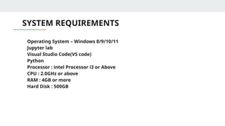 SYSTEM REQUIREMENTS
• Operating System – Windows 8/9/10/11
• Jupyter lab
• Visual Studio Code(VS code)
• Python
• Processor : intel Processor i3 or Above
• CPU : 2.0GHz or above
• RAM : 4GB or more
• Hard Disk : 500GB
 