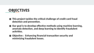 OBJECTIVES
● This project tackles the critical challenge of credit card fraud
detection and prevention.
● Our goal is to develop effective methods using machine learning,
anomaly detection, and deep learning to identify fraudulent
activities.
● Objective : Enhancing financial transaction security and
minimizing fraudulent losses.
 