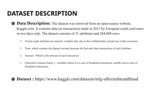 DATASET DESCRIPTION
● Data Description: The dataset was retrieved from an open-source website,
Kaggle.com. It contains data on transactions made in 2013 by European credit card users
in two days only. The dataset consists of 31 attributes and 284,808 rows.
○ Twenty-eight attributes are numeric variables that, due to the confidentiality and privacy of the customers.
○ Time: which contains the elapsed seconds between the first and other transactions of each Attribute.
○ Amount : Which is the amount of each transaction
○ Claswhich contains binary s : variables where 1 is a case of fraudulent transaction, and 0 is not as case of
fraudulent transaction.
● Dataset : https://www.kaggle.com/datasets/mlg-ulb/creditcardfraud
 