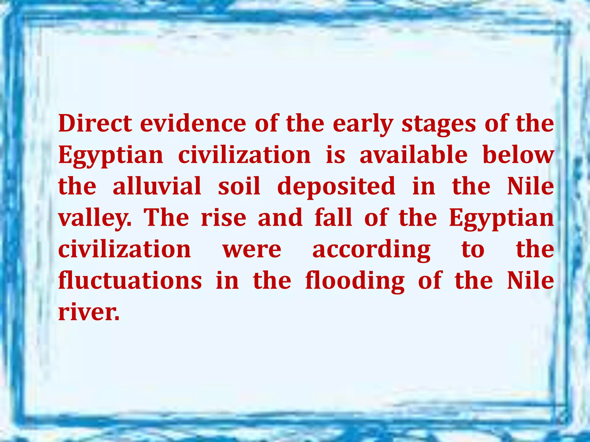 Direct evidence of the early stages of the
Egyptian civilization is available below
the alluvial soil deposited in the Nile
valley. The rise and fall of the Egyptian
civilization were according to the
fluctuations in the flooding of the Nile
river.