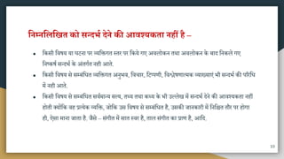 ननम्ननलनखत को सन्दर्भ देने की आवश्यकता नहीं ह –
● मकिी मवषय या घटना पर व्यमक्तगत स्तर पर मकये गए अवलोकन तिा अवलोकन के बाद मनकले गए
मनष्कषा ितदभा के अंतगात नही आते.
● मकिी मवषय िे िम्बंमधत व्यमक्तगत अनुभव, मवचार, मटप्पणी, मवश्लेषणात्िक व्याख्याएं भी ितदभा की पररमध
िें नही आते.
● मकिी मवषय िे िम्बंमधत िवािातय ित्य, तथ्य तिा कथ्य के भी उल्लेख िें ितदभा देने की आवश्यकता नहीं
होती क्योंमक वह प्रत्येक व्यमक्त, जोमक उि मवषय िे िम्बंमधत है, उिकी जानकारी िें मनमित तौर पर होगा
ही, ऐिा िाना जाता है. जैिे – िंगीत िें िात स्वर है, ताल िंगीत का प्राण है, आमद.
10
 