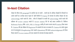 In-text Citation
लेखन के दौरान एक paragraph के अंतगात एक या कभी – कभी एक िे अमधक लेखकों के मवचारों या
उनके कायों का उल्लेख करना पड़ता है. ऐिी मस्तमि िें Citation के िाध्यि िे प्रत्येक लेखक को हि
acknowledge करते चलते है. बीच - बीच िें लेखकों के कायों को acknowledge करते चलने की
प्रमिया को in-text citation कहते है. In-text citation देने के कई प्रकार प्रचमलत है. मवमभतन
Reference Styles (जैिे- APA, MLA, Chicago आमद) िें अलग अलग तरह िे citation मदया जाता
है. Citation की इि प्रमिया िे Plagiarism िे आिानी िे बचा जा िकता है. Citation का प्रयोग िुख्य
रूप िे भावानुवाद (Paraphrasing) तिा उिरण (Quotation) देते ििय acknowledgement के मलया
मकया जाता है. In-text citation को एक उदाहरण के िाध्यि िे ििझ िकते है -
12
 