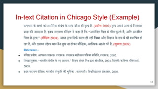 In-text Citation in Chicago Style (Example)
उल्लाि के क्षणों को शारीररक िंवेग के िाि जीना ही नृत्य है. (प्रवीण 2002) नृत्य अपने आप िें मनराकार
ब्रम्ह की उपािना है. हृदय नारायण दीमक्षत ने कहा है मक “आनंमदत मचत्त िे गीत फूटते है, अमत आनंमदत
मचत्त िे नृत्य.” (दीमक्षत 2008). आज नृत्य मिफा कला ही नहीं मवद्या और मवज्ञान के रूप िें भी स्िामपत हो
रहा है, और इिका उद्देश्य िात्र नैन िुख ना होकर बौमिक, आमत्िक आनंद भी है. (शुक्ला 2009)
Reference -
● योगेश प्रवीण. आपका लखनऊ. लखनऊ: लखनऊ िहोत्िव पमत्रका िमिमत, लखनऊ, 2002.
● मशखा शुक्ला. “भारतीय िंगीत के नए आयाि.” मवजय शंकर मिश्र द्वारा िंपामदत, 2004. मदल्ली: कमनष्क पमब्लशिा,
2009.
● ह्रदय नारायण दीमक्षत. भारतीय संस्कृतत की भूतिका . वाराणिी : मवश्वमवद्यालय प्रकाशन, 2008.
13
 
