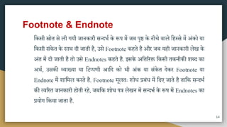 Footnote & Endnote
मकिी स्रोत िे ली गयी जानकारी ितदभा के रूप िें जब पृ् के नीचे वाले महस्िे िें अंको या
मकिी िंकेत के िाि दी जाती है, उिे Footnote कहते है और जब यही जानकारी लेख के
अंत िें दी जाती है तो उिे Endnotes कहते है. इिके अमतररक्त मकिी तकनीकी शब्द का
अिा, उिकी व्याख्या या मटप्पणी आमद को भी अंक या िंकेत देकर Footnote या
Endnote िें शामिल करते है. Footnote िूलतः शोध प्रबंध िें मदए जाते है तामक ितदभा
की त्वररत जानकारी होती रहे, जबमक शोध पत्र लेखन िें ितदभा के रूप िें Endnotes का
प्रयोग मकया जाता है.
14
 