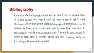 Bibliography
Reference और Bibliography िें बहुत छोटा िा अंतर है. शोध पत्र लेखन के दौरान
जो in-text citation मदया जाता है उिकी पूरी जानकारी लेख के अंत िें ितदभा
(Reference) के रूप िें दी जाती है. जबमक Bibliography के अंतगात Reference के
अमतररक्त जो मवचार, तथ्य, मटप्पणी आमद आते है, उनका मज़ि मकया जाता है.
Bibliography अकारामद िि (Alphabetic order) िें दी जाती है. Bibliography के
िाध्यि िे मकिी मवषय िे िम्बंमधत उपलब्ध ज्ञान कोश (Existing Body of
Knowledge) की जानकारी भी प्राप्त होती है.
16
 