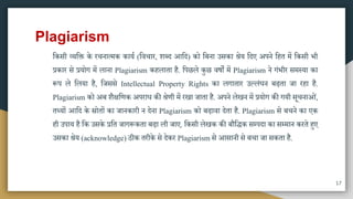 Plagiarism
मकिी व्यमक्त के रचनात्िक काया (मवचार, शब्द आमद) को मबना उिका श्रेय मदए अपने महत िें मकिी भी
प्रकार िे प्रयोग िें लाना Plagiarism कहलाता है. मपछले कुछ वषों िें Plagiarism ने गंभीर ििस्या का
रूप ले मलया है, मजििे Intellectual Property Rights का लगातार उल्लंघन बढ़ता जा रहा है.
Plagiarism को अब शैक्षमणक अपराध की श्रेणी िें रखा जाता है. अपने लेखन िें प्रयोग की गयी िूचनाओं,
तथ्यों आमद के स्रोतों का जानकारी न देना Plagiarism को बढ़ावा देता है. Plagiarism िे बचने का एक
ही उपाय है मक उिके प्रमत जागरूकता बढ़ा ली जाए. मकिी लेखक की बौमिक िम्पदा का िम्िान करते हुए
उिका श्रेय (acknowledge) ठीक तरीके िे देकर Plagiarism िे आिानी िे बचा जा िकता है.
17
 