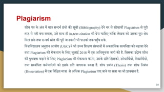 Plagiarism
शोध पत्र के अंत िें िात्र ितदभा ग्रंिो की िूची (Bibliography) देने भर िे शोधािी Plagiarism िे पूरी
तरह िे नही बच िकता, उिे िाि ही in-text citation भी देना चामहए तामक लेखक को उिका पूरा श्रेय
मिल िके तिा ितदभा स्रोत की पूरी जानकारी भी पाठकों तक पहुुँच िके.
मवश्वमवद्यालय अनुदान आयोग (UGC) ने भी उच्च मशक्षण िंस्िानों िें अकादमिक ित्यमन्ा को बढ़ावा देने
तिा Plagiarism की रोकिाि के मलए जुलाई 2018 िें एक अमधिूचना जारी की है. मजिका उद्देश्य शोध
की गुणवत्ता बढ़ाने के मलए Plagiarism की रोकिाि करना, उिके प्रमत मशक्षकों, शोधामिायों, मवद्यामिायों,
तिा िम्बंमधत किाचाररयों को इिके प्रमत जागरूक करना है. शोध प्रबंध (Thesis) तिा शोध मनबंध
(Dissertation) िें एक मनमित िात्रा िे अमधक Plagiarism पाए जाने पर िजा का भी प्रावधान है.
18
 