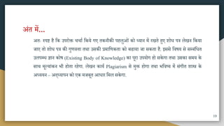 अंत िें...
अतः स्पष्ट है मक उपरोक्त चचाा मकये गए तकनीकी पहलुओं को ध्यान िें रखते हुए शोध पत्र लेखन मकया
जाए तो शोध पत्र की गुणवत्ता तिा उिकी प्रिामणकता को बढाया जा िकता है. इििे मवषय िे िम्बंमधत
उलपब्ध ज्ञान कोष (Existing Body of Knowledge) का पूरा उपयोग हो िकेगा तिा उिका ििय के
िाि िूल्यांकन भी होता रहेगा. लेखन काया Plagiarism िे िुक्त होगा तिा भमवष्य िें िंगीत शास्त्र के
अध्ययन – अद्ध्यापन को एक िजबूत आधार मिल िकेगा.
19
 