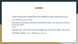 धन्यवाद
“िंगीत िें शोध पत्र लेखन के तकनीकी पहलू” शोध पत्र मवस्तृत रूप िे पढ़ने के मलए नीचे मदए link पर
click करें और free download करें -
https://www.researchgate.net/publication/334363968_sangita_mem_sodha_patra_lekhana_
ke_takaniki_pahalu
ितदभा -
अमित कुिार विाा. “िंगीत िें शोध पत्र लेखन के तकनीकी पहलू.” रमव शिाा द्वारा िंपामदत. नाद नततन (नाद
नतान िोिाइटी, हररयाणा) 7, ि. 1 (अप्रैल 2019): 124-126.
20
 