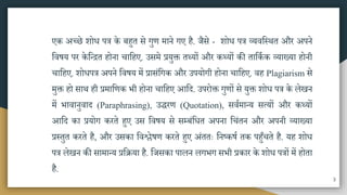 एक अच्छे शोध पत्र के बहुत िे गुण िाने गए है. जैिे - शोध पत्र व्यवमस्ित और अपने
मवषय पर केमतित होना चामहए. उििे प्रयुक्त तथ्यों और कथ्यों की तामकाक व्याख्या होनी
चामहए. शोधपत्र अपने मवषय िें प्रािंमगक और उपयोगी होना चामहए. वह Plagiarism िे
िुक्त हो िाि ही प्रिामणक भी होना चामहए आमद. उपरोक्त गुणों िे युक्त शोध पत्र के लेखन
िें भावानुवाद (Paraphrasing), उिरण (Quotation), िवािातय ित्यों और कथ्यों
आमद का प्रयोग करते हुए उि मवषय िे िम्बंमधत अपना मचंतन और अपनी व्याख्या
प्रस्तुत करते है, और उिका मवश्लेषण करते हुए अंततः मनष्कषा तक पहुुँचते है. यह शोध
पत्र लेखन की िािातय प्रमिया है. मजिका पालन लगभग िभी प्रकार के शोध पत्रों िें होता
है.
3
 