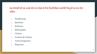 एक शोधािी को एक अच्छे शोध पत्र लेखन के मलए मनम्नमलमखत तकनीकी मबतदुओंका ज्ञान होना
चामहए –
1. Paraphrasing
2. Quotation
3. Reference
4. Bibliography
5. Citation
6. Footnote & Endnote
7. Acknowledgement
8. Plagiarism
4
 