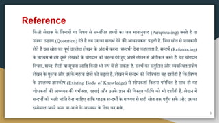 Reference
मकिी लेखक के मवचारों या मवषय िे िम्बंमधत तथ्यों का जब भावानुवाद (Paraphrasing) करते है या
उिका उिरण (Quotation) देते है तब उिका ितदभा देने की आवश्यकता पड़ती है. मजि स्रोत िे जानकारी
लेते है उि स्रोत का पूणा उल्लेख लेखन के अंत िें करना ‘ितदभा’ देना कहलाता है. ितदभा (Referencing)
के िाध्यि िे हि दूिरे लेखकों के योगदान को िहत्व देते हुए अपने लेखन िें अंगीकार करते है. यह योगदान
मवचार, शब्द, शैली या िूचना आमद मकिी भी रूप िें हो िकता है. िंदभा का िंतुमलत और व्यवमस्ित प्रयोग
लेखन के गुरुत्व और उिके िहत्व दोनों को बढ़ता है. लेखन िें ितदभा की मवमवधता यह दशााती है मक मवषय
के उपलब्ध ज्ञानकोष (Existing Body of Knowledge) िे शोधकताा मकतना पररमचत है िाि ही यह
शोधकताा की अध्ययन की गंभीरता, गहराई और उिके ज्ञान की मवस्तृत पररमध को भी दशााती है. लेखन िें
ितदभों को भली भांमत देना चामहए तामक पाठक ितदभों के िाध्यि िे िही स्रोत तक पहुुँच िके और उिका
इस्तेिाल अपने अतय या आगे के अध्ययन के मलए कर िके.
8
 