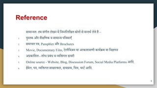 Reference
िािातयतः हि िंगीत लेखन िें मनम्नमलमखत स्रोतों िे ितदभा लेते है –
1. पुस्तक और शैक्षमणक व िािातय पमत्रकाएुँ
2. ििाचार पत्र, Pamphlet और Brochures
3. Movie, Documentary Film, टेलीमवज़न या आकाशवाणी कायािि या मवज्ञापन
4. अप्रकामशत - शोध प्रबंध व व्यमक्तगत डायरी
5. Online source - Website, Blog, Discussion Forum, Social Media Platforms आमद.
6. ईिेल, पत्र, व्यमक्तगत िाक्षात्कार, डायग्राि, मचत्र, चाटा आमद.
9
 