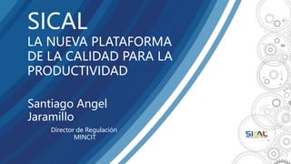 Santiago Angel
Jaramillo
SICAL
LA NUEVA PLATAFORMA
DE LA CALIDAD PARA LA
PRODUCTIVIDAD
Director de Regulación
MINCIT
 
