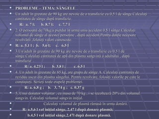  PROBLEME – TEMA: SÂNGELE
 Un adult în greutate de 90 kg are nevoie de o transfuzie cu 0,5 l de sânge.Calculaţi
    cantitatea de sânge după transfuzie.
      R: a. 7 l;    b. 8,7 l; c. 7,7 l
   2. O persoană de 70kg a pierdut în urma uniu accident 0,5 l sânge.Calculaţi
    volumul de sânge al acestei persoane , după accident.Pentru datele necesare
    rezolvării ,folosiţi valori cunoscute.
   R: a. 5,1 l ; b. 5,6 l; c. 6,5 l
   3.Un adult în greutate de 90 kg are nevoie de o transfuzie cu 0,5 l de
    sânge.Calculaţi cantitatea de apă din plasma sangvină a adultului , după
    transfuzie .
         R: a. 4,23 l ;     b. 3,8 l ;    c. 6,5 l
   4. Un adult în greutate de 85 kg, are grupa de sânge A. Calculaţi cantitatea de
    reziduu uscat din plasma sângelui. Pentru rezolvare, folosiţi valorile pe care le
    cunoaşteţi. Scrieţi toate etapele problemei.
         R: a. 6,8 g ; b. 3, 74 g ; c. 0,37 g
   5..Unui donator voluntar , cu masa de 70 kg , i se recoltea ză 20% din volumul
    sangvin. Calculaţi volumul sangvin iniţial.
                       Calculaţi volumul de plasmă rămasă în urma donării.
        R: a.5,6 l vol iniţial sănge, 2,47 l după donare plasmă;
           b.4,5 l vol iniţial sănge,2,47l după donare plasmă.
 