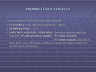 PROPRIETĂÂILE SÂNGELUI


= ţesut conjunctiv fluid, irigă toate celulele corpului
1. CULOAREA: roşie, datorită hemiglobinei -> Fe+2
2. TEMPERATURA : +370C
3. VOLUMUL SANGVIN ( VOLEMIA) – cantitatea totală de sânge din
   organism : 8% din greutatea corpului – 2/3 volum circulant
                                               - 1/3 volum stagnant, depozitat în
   ficat, splină, ţesut subcutanat, mobilizat în situaţii fiziologice (efort fizic)
   sau patologice (hemoragii).
 