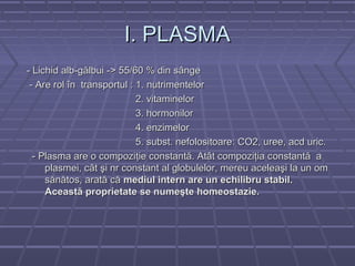 I. PLASMA
- Lichid alb-gălbui -> 55/60 % din sânge
 - Are rol în transportul : 1. nutrimentelor
                            2. vitaminelor
                            3. hormonilor
                            4. enzimelor
                            5. subst. nefolositoare: CO2, uree, acd uric.
  - Plasma are o compoziţie constantă. Atât compoziţia c onstantă a
     plasmei, cât şi nr constant al globulelor, mereu aceleaşi la un om
     sănătos, arată că mediul intern are un echilibru stabil.
     Această proprietate se numeşte homeostazie.
 