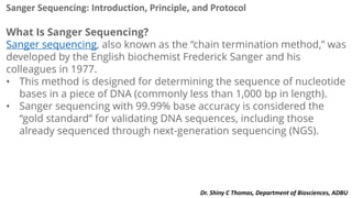 Sanger Sequencing: Introduction, Principle, and Protocol
What Is Sanger Sequencing?
Sanger sequencing, also known as the “chain termination method,” was
developed by the English biochemist Frederick Sanger and his
colleagues in 1977.
• This method is designed for determining the sequence of nucleotide
bases in a piece of DNA (commonly less than 1,000 bp in length).
• Sanger sequencing with 99.99% base accuracy is considered the
“gold standard” for validating DNA sequences, including those
already sequenced through next-generation sequencing (NGS).
Dr. Shiny C Thomas, Department of Biosciences, ADBU
 