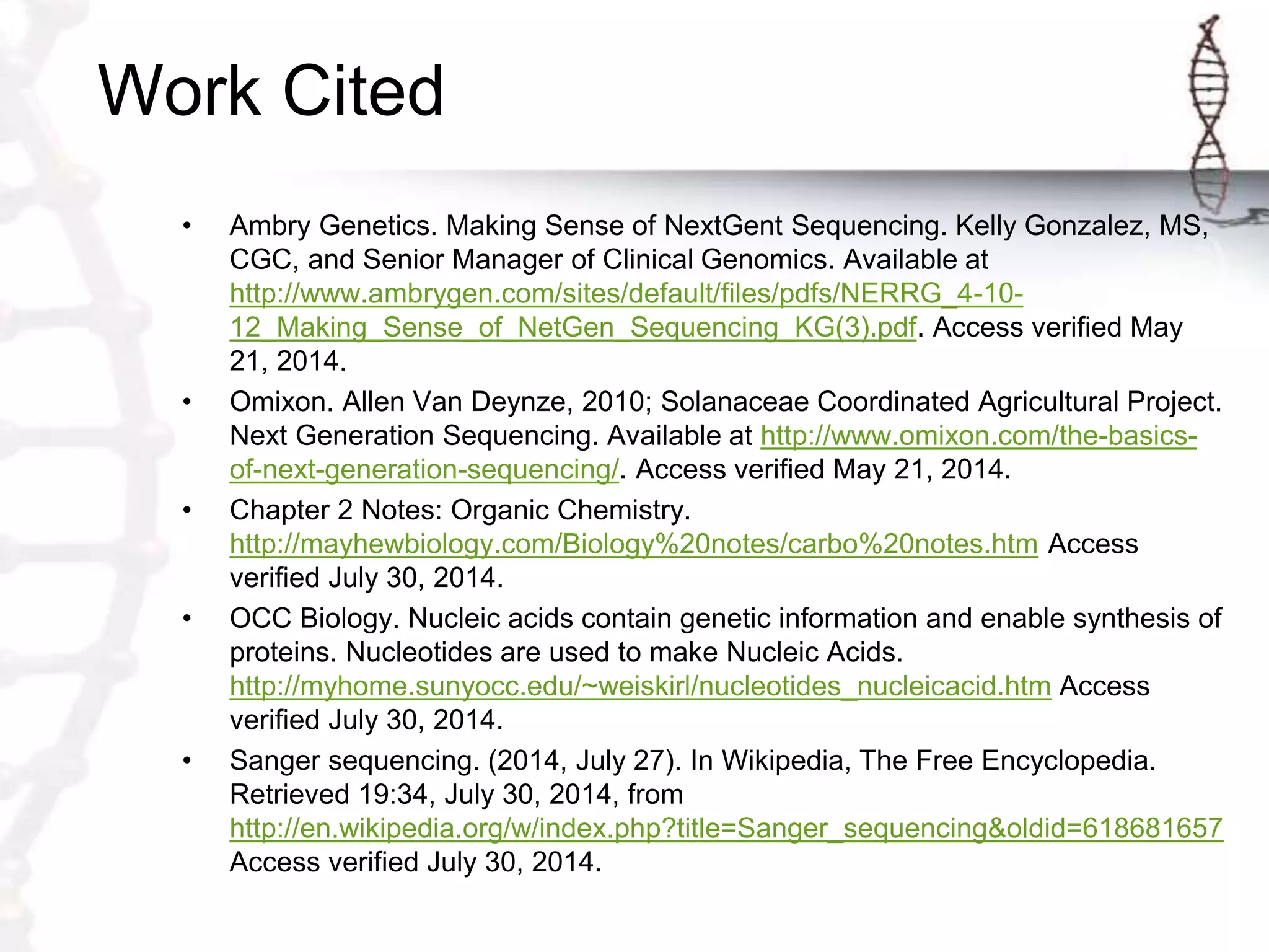 Work Cited
• Ambry Genetics. Making Sense of NextGent Sequencing. Kelly Gonzalez, MS,
CGC, and Senior Manager of Clinical Genomics. Available at
http://www.ambrygen.com/sites/default/files/pdfs/NERRG_4-10-
12_Making_Sense_of_NetGen_Sequencing_KG(3).pdf. Access verified May
21, 2014.
• Omixon. Allen Van Deynze, 2010; Solanaceae Coordinated Agricultural Project.
Next Generation Sequencing. Available at http://www.omixon.com/the-basics-
of-next-generation-sequencing/. Access verified May 21, 2014.
• Chapter 2 Notes: Organic Chemistry.
http://mayhewbiology.com/Biology%20notes/carbo%20notes.htm Access
verified July 30, 2014.
• OCC Biology. Nucleic acids contain genetic information and enable synthesis of
proteins. Nucleotides are used to make Nucleic Acids.
http://myhome.sunyocc.edu/~weiskirl/nucleotides_nucleicacid.htm Access
verified July 30, 2014.
• Sanger sequencing. (2014, July 27). In Wikipedia, The Free Encyclopedia.
Retrieved 19:34, July 30, 2014, from
http://en.wikipedia.org/w/index.php?title=Sanger_sequencing&oldid=618681657
Access verified July 30, 2014.
 