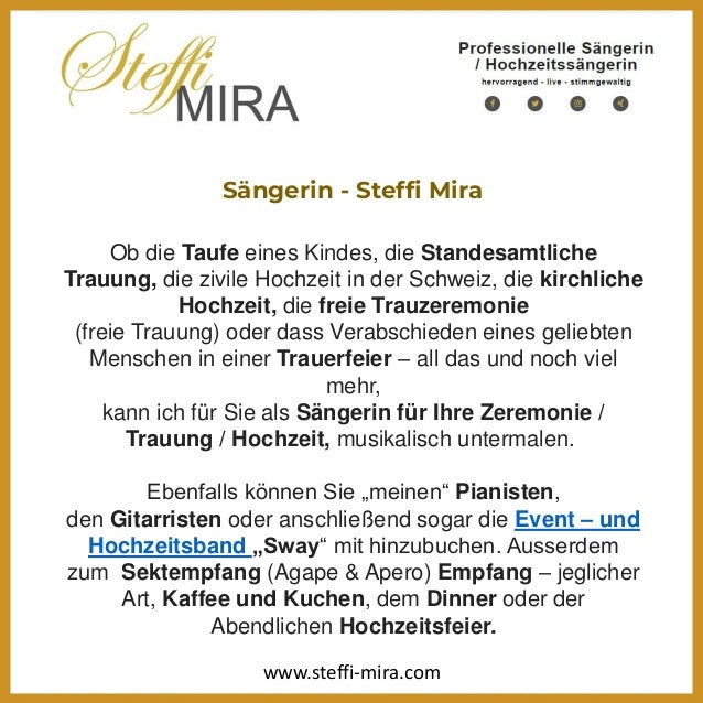 Sängerin - Steffi Mira
Ob die Taufe eines Kindes, die Standesamtliche
Trauung, die zivile Hochzeit in der Schweiz, die kirchliche
Hochzeit, die freie Trauzeremonie
(freie Trauung) oder dass Verabschieden eines geliebten
Menschen in einer Trauerfeier – all das und noch viel
mehr,
kann ich für Sie als Sängerin für Ihre Zeremonie /
Trauung / Hochzeit, musikalisch untermalen.
Ebenfalls können Sie „meinen“ Pianisten,
den Gitarristen oder anschließend sogar die Event – und
Hochzeitsband „Sway“ mit hinzubuchen. Ausserdem
zum Sektempfang (Agape & Apero) Empfang – jeglicher
Art, Kaffee und Kuchen, dem Dinner oder der
Abendlichen Hochzeitsfeier.
www.steffi-mira.com
 