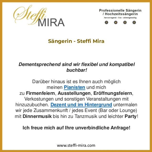 Sängerin - Steffi Mira
Dementsprechend sind wir flexibel und kompatibel
buchbar!
Darüber hinaus ist es Ihnen auch möglich
meinen Pianisten und mich
zu Firmenfeiern, Ausstellungen, Eröffnungsfeiern,
Verkostungen und sonstigen Veranstaltungen mit
hinzuzubuchen. Dezent und im Hintergrund untermalen
wir jede Zusammenkunft / jedes Event (Bar oder Lounge)
mit Dinnermusik bis hin zu Tanzmusik und leichter Party!
Ich freue mich auf Ihre unverbindliche Anfrage!
www.steffi-mira.com
 