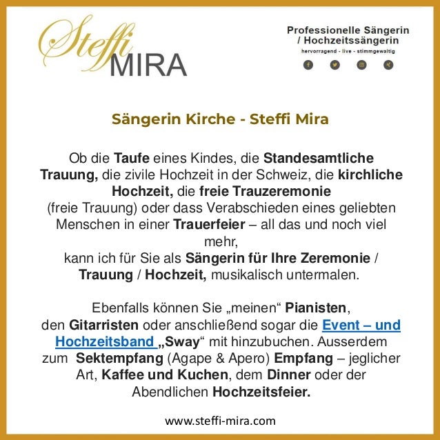 Sängerin Kirche - Steffi Mira
Ob die Taufe eines Kindes, die Standesamtliche
Trauung, die zivile Hochzeit in der Schweiz, die kirchliche
Hochzeit, die freie Trauzeremonie
(freie Trauung) oder dass Verabschieden eines geliebten
Menschen in einer Trauerfeier – all das und noch viel
mehr,
kann ich für Sie als Sängerin für Ihre Zeremonie /
Trauung / Hochzeit, musikalisch untermalen.
Ebenfalls können Sie „meinen“ Pianisten,
den Gitarristen oder anschließend sogar die Event – und
Hochzeitsband „Sway“ mit hinzubuchen. Ausserdem
zum Sektempfang (Agape & Apero) Empfang – jeglicher
Art, Kaffee und Kuchen, dem Dinner oder der
Abendlichen Hochzeitsfeier.
www.steffi-mira.com
 