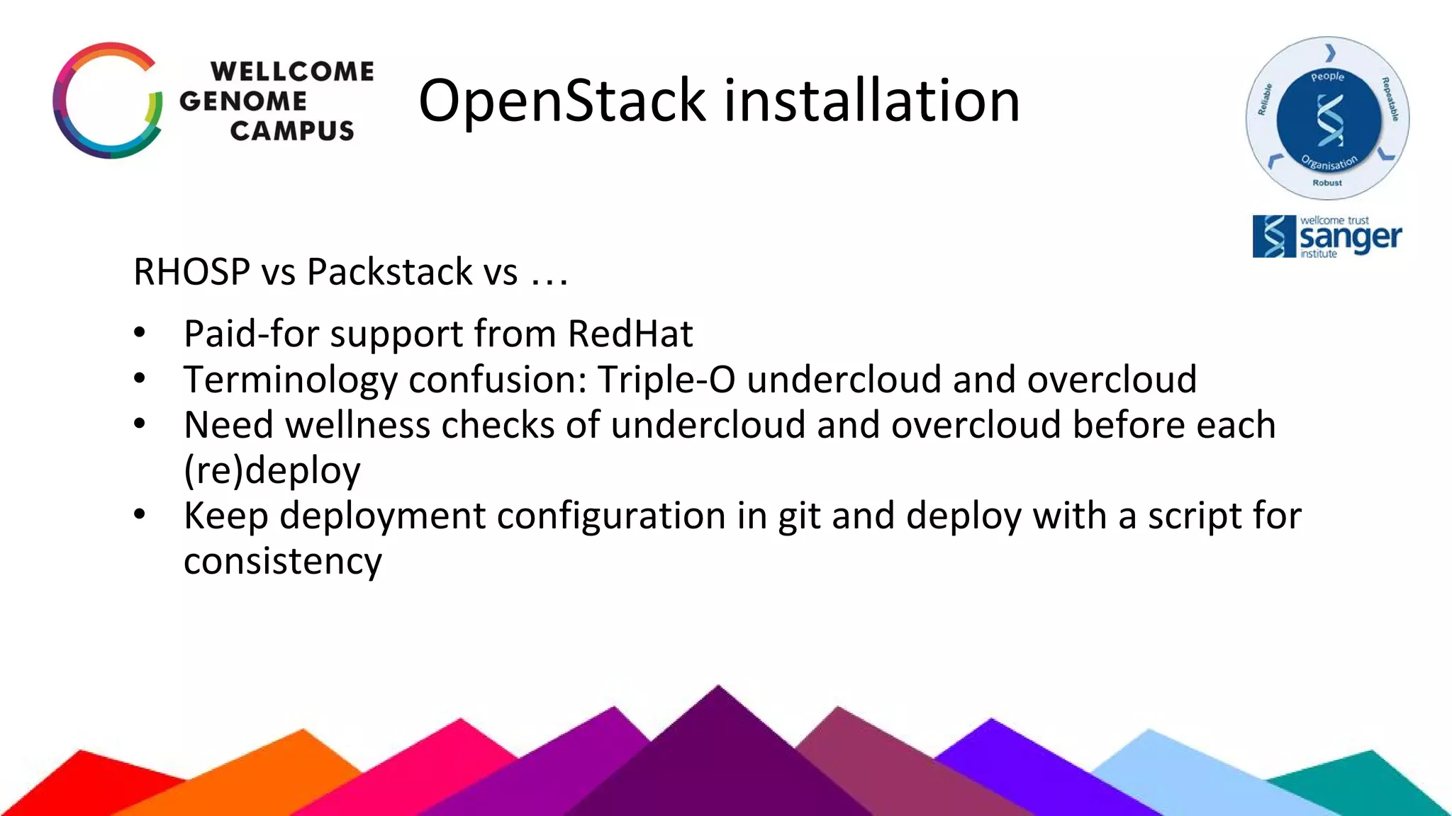 OpenStack installation
RHOSP vs Packstack vs …
• Paid-for support from RedHat
• Terminology confusion: Triple-O undercloud and overcloud
• Need wellness checks of undercloud and overcloud before each
(re)deploy
• Keep deployment configuration in git and deploy with a script for
consistency
 