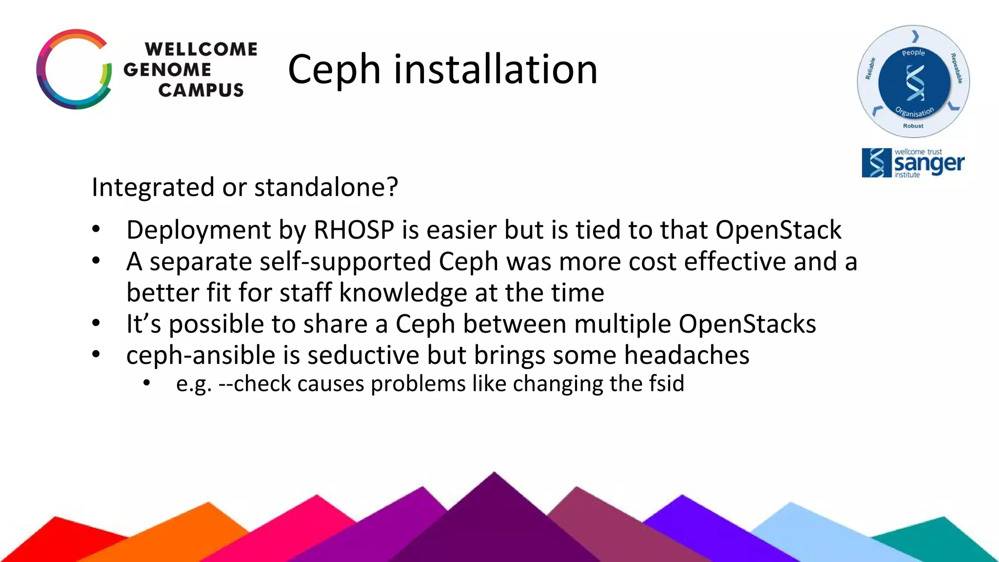 Ceph installation
Integrated or standalone?
• Deployment by RHOSP is easier but is tied to that OpenStack
• A separate self-supported Ceph was more cost effective and a
better fit for staff knowledge at the time
• It’s possible to share a Ceph between multiple OpenStacks
• ceph-ansible is seductive but brings some headaches
• e.g. --check causes problems like changing the fsid
 