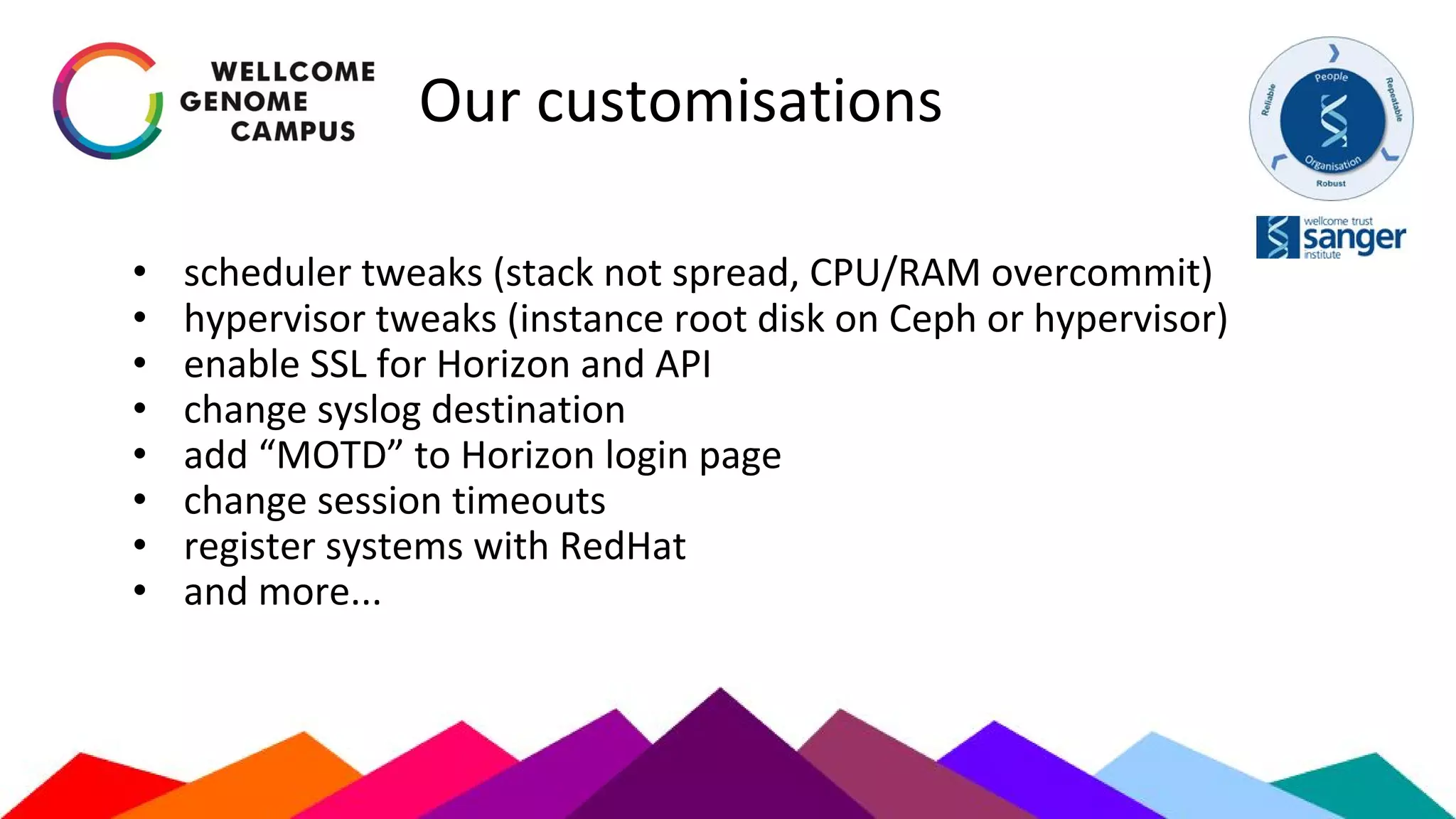 Our customisations
• scheduler tweaks (stack not spread, CPU/RAM overcommit)
• hypervisor tweaks (instance root disk on Ceph or hypervisor)
• enable SSL for Horizon and API
• change syslog destination
• add “MOTD” to Horizon login page
• change session timeouts
• register systems with RedHat
• and more...
 