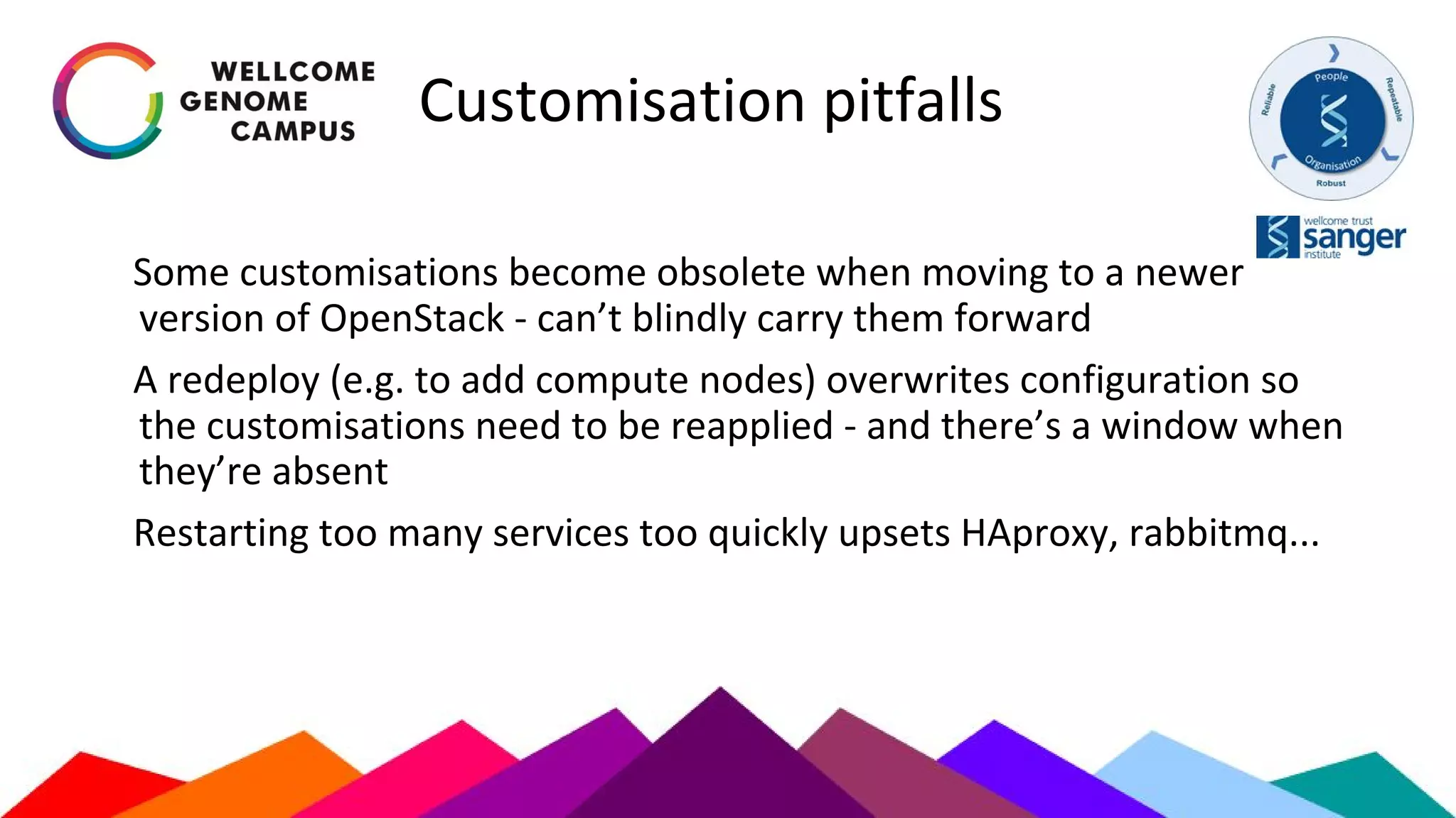 Customisation pitfalls
Some customisations become obsolete when moving to a newer
version of OpenStack - can’t blindly carry them forward
A redeploy (e.g. to add compute nodes) overwrites configuration so
the customisations need to be reapplied - and there’s a window when
they’re absent
Restarting too many services too quickly upsets HAproxy, rabbitmq...
 