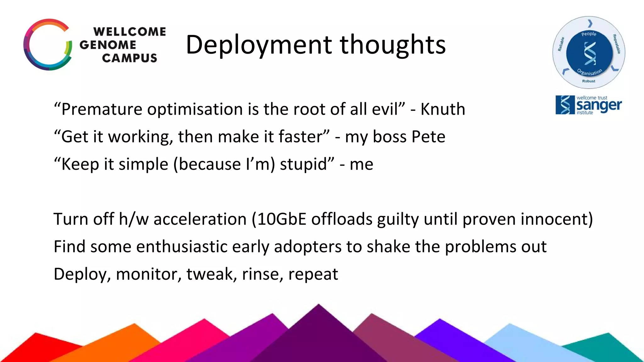 Deployment thoughts
“Premature optimisation is the root of all evil” - Knuth
“Get it working, then make it faster” - my boss Pete
“Keep it simple (because I’m) stupid” - me
Turn off h/w acceleration (10GbE offloads guilty until proven innocent)
Find some enthusiastic early adopters to shake the problems out
Deploy, monitor, tweak, rinse, repeat
 