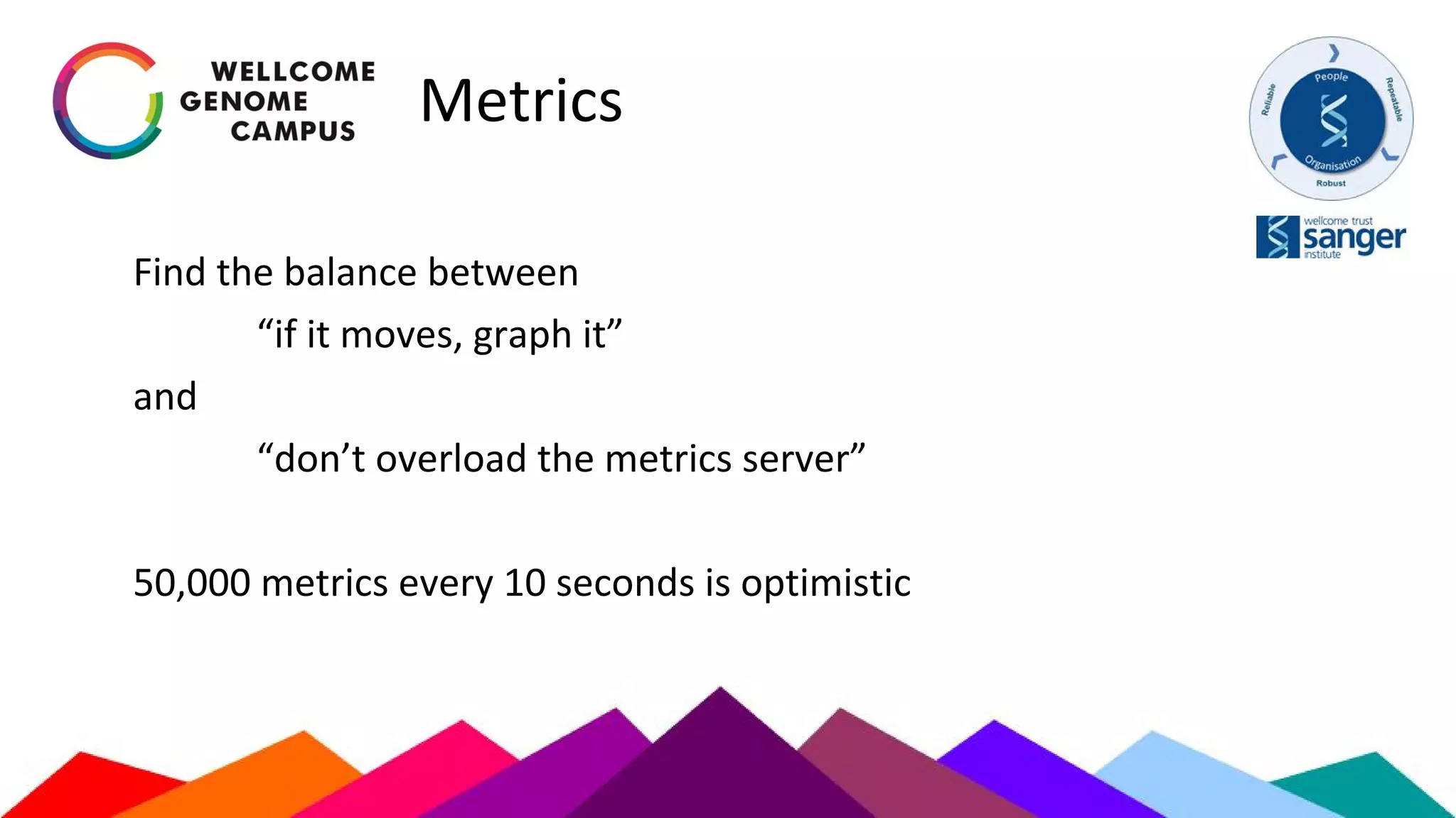 Metrics
Find the balance between
“if it moves, graph it”
and
“don’t overload the metrics server”
50,000 metrics every 10 seconds is optimistic
 
